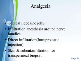 Powerpoint Templates
Page 36
Analgesia
• Topical lidocaine jelly.
• Infiltration anesthesia around nerve
bundles.
• Direct infiltration(Intraprostatic
injection).
• Skin & subcut.infiltration for
transperineal biopsy.
 