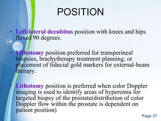 Powerpoint Templates
Page 37
POSITION
• Left lateral decubitus position with knees and hips
flexed 90 degrees.
• Lithotomy position preferred for transperineal
biopsies, brachytherapy treatment planning, or
placement of fiducial gold markers for external-beam
therapy.
• Lithotomy position is preferred when color Doppler
imaging is used to identify areas of hyperemia for
targeted biopsy of the prostate(distribution of color
Doppler flow within the prostate is dependent on
patient position)
 