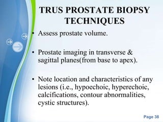 Powerpoint Templates
Page 38
TRUS PROSTATE BIOPSY
TECHNIQUES
• Assess prostate volume.
• Prostate imaging in transverse &
sagittal planes(from base to apex).
• Note location and characteristics of any
lesions (i.e., hypoechoic, hyperechoic,
calcifications, contour abnormalities,
cystic structures).
 