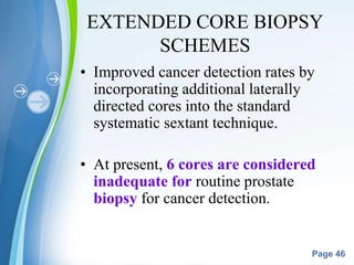 Powerpoint Templates
Page 46
EXTENDED CORE BIOPSY
SCHEMES
• Improved cancer detection rates by
incorporating additional laterally
directed cores into the standard
systematic sextant technique.
• At present, 6 cores are considered
inadequate for routine prostate
biopsy for cancer detection.
 