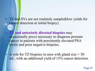 Powerpoint Templates
Page 47
• TZ and SVs are not routinely sampled(low yields for
cancer detection at initial biopsy).
• TZ and anteriorly directed biopsies may
occasionally prove necessary to diagnose prostate
cancer in patients with persistently elevated PSA
levels and prior negative biopsies.
• A role for TZ biopsies in men with gland size > 50
mL, with an additional yield of 15% cancer detection.
 