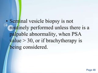 Powerpoint Templates
Page 48
• Seminal vesicle biopsy is not
routinely performed unless there is a
palpable abnormality, when PSA
value > 30, or if brachytherapy is
being considered.
 