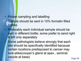 Powerpoint Templates
Page 54
• Proper sampling and labelling
• Sample should be sent in 10% formalin filled
bottles
• Preferably each individual sample should be
sent in different bottle, some prefer to send right
& left only separately
• Some pathologists believe strongly that each
site should be specifically identified because
certain locations predisposed to cancer may
look-alike(cooper’s gland at apex , seminal
vesicle at base)
 