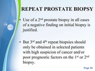 Powerpoint Templates
Page 55
REPEAT PROSTATE BIOPSY
• Use of a 2nd prostate biopsy in all cases
of a negative finding on initial biopsy is
justified.
• But 3rd and 4th repeat biopsies should
only be obtained in selected patients
with high suspicion of cancer and/or
poor prognostic factors on the 1st or 2nd
biopsy.
 