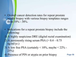 Powerpoint Templates
Page 56
• Overall cancer detection rates for repeat prostate
needle biopsy with various biopsy templates ranges
from 10% - 38%.
• Indications for a repeat prostate biopsy include the
following:
1) A highly suspicious DRE (digital rectal examination)
2) A persistently rising serum PSA (> 0.4 – 0.75
ng/ml/yr.)
3) A low free PSA (certainly < 10%, maybe < 22% -
25%)
4) Presence of PIN or atypia on prior biopsy
 