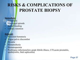 Powerpoint Templates
Page 57
RISKS & COMPLICATIONS OF
PROSTATE BIOPSY
Immediate:
• Hematuria
• Vasovagal episode
• Rectal bleeding
• Urinary retention
Delayed:
• Persistent hematuria
• Vague pelvic discomfort
• Dysuria
• Hematochezia
• Hematospermia
• Postbiopsy infections(low grade febrile illness, UTI,acute prostatitis,
epididymitis, fatal septicemia)
 