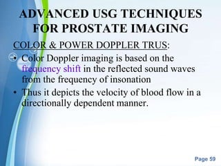 Powerpoint Templates
Page 59
ADVANCED USG TECHNIQUES
FOR PROSTATE IMAGING
COLOR & POWER DOPPLER TRUS:
• Color Doppler imaging is based on the
frequency shift in the reflected sound waves
from the frequency of insonation
• Thus it depicts the velocity of blood flow in a
directionally dependent manner.
 