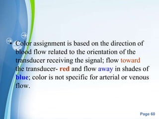 Powerpoint Templates
Page 60
• Color assignment is based on the direction of
blood flow related to the orientation of the
transducer receiving the signal; flow toward
the transducer- red and flow away in shades of
blue; color is not specific for arterial or venous
flow.
 