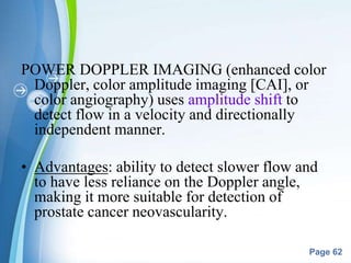 Powerpoint Templates
Page 62
POWER DOPPLER IMAGING (enhanced color
Doppler, color amplitude imaging [CAI], or
color angiography) uses amplitude shift to
detect flow in a velocity and directionally
independent manner.
• Advantages: ability to detect slower flow and
to have less reliance on the Doppler angle,
making it more suitable for detection of
prostate cancer neovascularity.
 