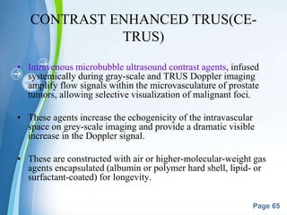 Powerpoint Templates
Page 65
CONTRAST ENHANCED TRUS(CE-
TRUS)
• Intravenous microbubble ultrasound contrast agents, infused
systemically during gray-scale and TRUS Doppler imaging
amplify flow signals within the microvasculature of prostate
tumors, allowing selective visualization of malignant foci.
• These agents increase the echogenicity of the intravascular
space on grey-scale imaging and provide a dramatic visible
increase in the Doppler signal.
• These are constructed with air or higher-molecular-weight gas
agents encapsulated (albumin or polymer hard shell, lipid- or
surfactant-coated) for longevity.
 
