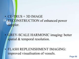 Powerpoint Templates
Page 66
• CE-TRUS + 3D IMAGE
RECONSTRUCTION of enhanced power
doppler.
• GREY-SCALE HARMONIC imaging: better
spatial & temporal resolution.
• FLASH REPLENISHMENT IMAGING:
improved visualisation of vessels.
 