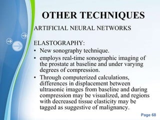 Powerpoint Templates
Page 68
OTHER TECHNIQUES
ARTIFICIAL NEURAL NETWORKS
ELASTOGRAPHY:
• New sonography technique.
• employs real-time sonographic imaging of
the prostate at baseline and under varying
degrees of compression.
• Through computerized calculations,
differences in displacement between
ultrasonic images from baseline and during
compression may be visualized, and regions
with decreased tissue elasticity may be
tagged as suggestive of malignancy.
 