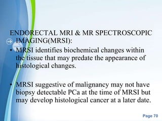 Powerpoint Templates
Page 70
ENDORECTAL MRI & MR SPECTROSCOPIC
IMAGING(MRSI):
• MRSI identifies biochemical changes within
the tissue that may predate the appearance of
histological changes.
• MRSI suggestive of malignancy may not have
biopsy detectable PCa at the time of MRSI but
may develop histological cancer at a later date.
 