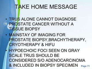 Powerpoint Templates
Page 71
TAKE HOME MESSAGE
• TRUS ALONE CANNOT DIAGNOSE
PROSTATE CANCER WITHOUT A
TISSUE BIOPSY
• MAINSTAY OF IMAGING FOR
PROSTATE BIOPSY,BRACHYTHERAPY,
CRYOTHERAPY & HIFU
• HYPOECHOIC FOCI SEEN ON GRAY
SCALE TRUS SHOULD BE
CONSIDERED S/O ADENOCARCINOMA
& INCLUDED IN BIOPSY SPECIMEN
 