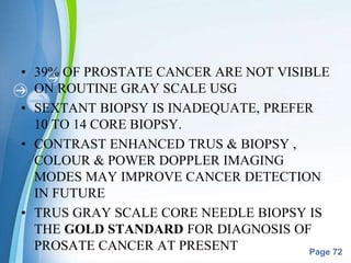Powerpoint Templates
Page 72
• 39% OF PROSTATE CANCER ARE NOT VISIBLE
ON ROUTINE GRAY SCALE USG
• SEXTANT BIOPSY IS INADEQUATE, PREFER
10 TO 14 CORE BIOPSY.
• CONTRAST ENHANCED TRUS & BIOPSY ,
COLOUR & POWER DOPPLER IMAGING
MODES MAY IMPROVE CANCER DETECTION
IN FUTURE
• TRUS GRAY SCALE CORE NEEDLE BIOPSY IS
THE GOLD STANDARD FOR DIAGNOSIS OF
PROSATE CANCER AT PRESENT
 