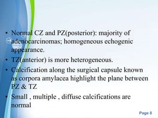 Powerpoint Templates
Page 8
• Normal CZ and PZ(posterior): majority of
adenocarcinomas; homogeneous echogenic
appearance.
• TZ(anterior) is more heterogeneous.
• Calcification along the surgical capsule known
as corpora amylacea highlight the plane between
PZ & TZ
• Small , multiple , diffuse calcifications are
normal
 