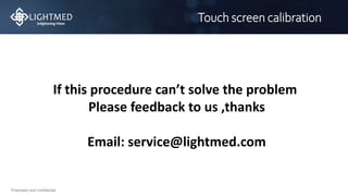 Proprietary and Confidential
Touch screen calibration
If this procedure can’t solve the problem
Please feedback to us ,thanks
Email: service@lightmed.com
 