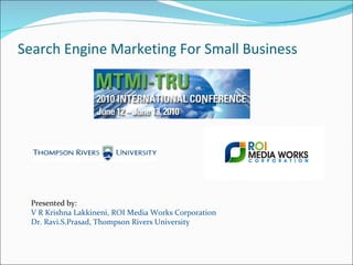 Search Engine Marketing For Small Business Presented by: V R Krishna Lakkineni, ROI Media Works Corporation Dr. Ravi.S.Prasad, Thompson Rivers University 