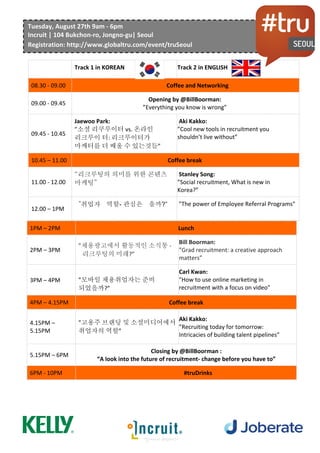  	
  	
  	
  	
  	
  	
  	
  	
  	
  	
  	
  	
  	
  	
  	
  	
  	
  	
  	
  	
  	
  
	
  
	
  
	
   Track	
  1	
  in	
  KOREAN	
   Track	
  2	
  in	
  ENGLISH	
  
09.00	
  -­‐	
  09.30	
   Coffee	
  and	
  Networking	
  
09.30	
  –	
  10.15	
  
Opening	
  by	
  Aki	
  Kakko:	
  
”Recruiting	
  today	
  for	
  tomorrow:	
  Intricacies	
  of	
  building	
  talent	
  pipelines”	
  
”고용주	
  브랜딩	
  및	
  소셜미디어에서취업자의	
  역할”
	
  
10.15	
  –	
  11.15	
  
Jaewoo	
  Park:	
  
”Social	
  Recruiter	
  vs.	
  Online	
  recruiter:	
  What	
  recruiters	
  could	
  learn	
  more	
  marketers”	
  
”소셜	
  리쿠루이터	
  vs.	
  온라인	
  리크루이	
  터:	
  리크루이터가	
  마케터를	
  더	
  배울	
  수	
  
있는것들”	
  
11.15	
  –	
  11.30	
   Coffee	
  break	
  
11.30	
  -­‐	
  12.30	
   ”Social	
  recruitment,	
  What	
  is	
  new	
  in	
  Korea?”	
  
12.30	
  –	
  1.30PM	
  
Aki	
  Kakko:	
  
”Cool	
  new	
  tools	
  in	
  recruitment	
  you	
  shouldn’t	
  live	
  without”	
  
1.30PM	
  –	
  2.30PM	
   Lunch	
  
2.30PM	
  –	
  3.30PM	
  
"The	
  role	
  of	
  employees	
  in	
  employer	
  branding	
  in	
  social	
  media."	
  	
  
	
  고용주	
  브랜딩	
  및	
  소셜미디어에서	
  취업자의	
  역할.	
  	
  
3.30PM	
  –	
  4.30PM	
  
Carl	
  Kwan:	
  
"How	
  to	
  use	
  online	
  marketing	
  in	
  recruitment	
  with	
  a	
  focus	
  on	
  video"	
  
4.30PM	
  –	
  4.45PM	
   Coffee	
  break	
  
4.45PM	
  –	
  5.45PM	
  
Aki	
  Kakko:	
  
”Mobile	
  recruiting:	
  The	
  candidates	
  are	
  ready,	
  are	
  we?”	
  
모바일 채용취업자는 준비 되었을까?
5.45PM	
  -­‐	
  10PM	
   Closing	
  and	
  #truDrinks	
  
Tuesday,	
  August	
  27th	
  9am	
  -­‐	
  6pm	
  
Incruit	
  |	
  104	
  Bukchon-­‐ro,	
  Jongno-­‐gu|	
  Seoul	
  
Registration:	
  http://www.globaltru.com/event/truSeoul	
  
 