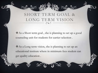 SHORT TERM GOAL & 
LONG TERM VISION 
As a Short term goal , she is planning to set up a good 
counseling unit for students for carrier selection . 
As a Long term vision, she is planning to set up an 
educational institute where in minimum fees student can 
get quality education . 
 