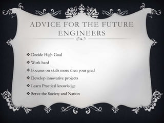 ADVICE FOR THE FUTURE 
ENGINEERS 
 Decide High Goal 
 Work hard 
 Focuses on skills more then your grad 
 Develop innovative projects 
 Learn Practical knowledge 
 Serve the Society and Nation 
 