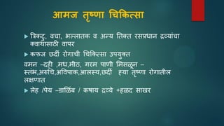 आमज तृष्णा चिकिसिा
 त्रिकटु, वचा, भल्लातक व अन्य ततक्त रसप्रधाि द्रव्याांचा
क्वाथासाठी वापर
 कफज छदी रोगाची धचककत्सा उपयुक्त
वमि –दही ,मध,मीठ, गरम पाणी समसळि –
स्तांभ,अरुधच,अपवपाक,आलस्य,छदी ह्या तृष्णा रोगातील
लक्षणात
 लेह /पेय –डासळांब / कषाय द्रव्ये +हळद साखर
 