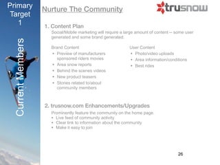 Primary            Nurture The Community
Target
   1               1. Content Plan
                      Mobile/Social marketing will require a large amount of content -- some user
                      generated and some brand generated.
 Current Members

                      Brand Content                            User Content
                      • Preview of manufacturers               • Photo/video uploads
                         sponsored riders movies               • Area information/conditions
                      • Area snow reports                      • Best rides
                      • Behind the scenes videos
                      • New product teasers
                      • Stories related to/about
                         community members



                   2. Trusnow.com Enhancements/Upgrades
                      • Prominently feature the community on the home page.
                      • Live feed of community activity
                      • Clear link to information about the community
                      • Make it easy to join



                                                                                         26
 