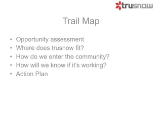 Trail Map
•   Opportunity assessment
•   Where does Trusnow fit?
•   How do we enter the community?
•   How will we know if it’s working?
•   Action Plan
 