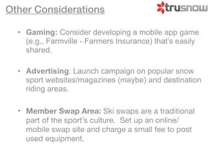 Other Considerations

  • Gaming: Consider developing a mobile app game
    (e.g., Farmville - Farmers Insurance) that’s easily
    shared.

  • Advertising: Launch campaign on popular snow
    sport websites/magazines (maybe) and destination
    riding areas.

  • Member Swap Area: Ski swaps are a traditional
    part of the sport’s culture. Set up an online/
    mobile swap site and charge a small fee to post
    used equipment.
 