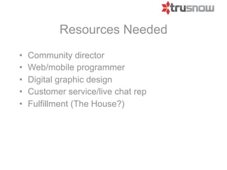 Resources Needed
•   Community director
•   Web/mobile programmer
•   Digital graphic design
•   Customer service/live chat rep
•   Fulfillment (The House?)
 