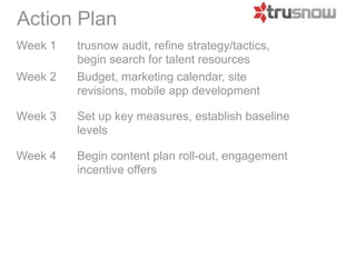 Action Plan
Week 1   Trusnow audit, refine strategy/tactics,
         begin search for talent resources
Week 2   Budget, marketing calendar, site
         revisions, mobile app development

Week 3   Set up key measures, establish baseline
         levels

Week 4   Begin content plan roll-out, engagement
         incentive offers
 