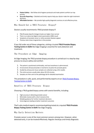  Patient Safety—We follow strict hygiene protocols and make patient comfort our top
priority.
 Accurate Reporting—Detailed and timely reports help your doctor make the right treatment
decisions.
 Affordable Services—We provide high-quality diagnostic services at cost-effective prices.
Who Should Get a TRUS Prostate Biopsy?
Doctors usually recommend a TRUS prostate biopsy if:
 PSA (Prostate-Specific Antigen) levels are higher than normal
 There is an abnormal digital rectal examination (DRE) result
 Symptoms of prostate cancer or other prostate diseases appear
 Previous tests show irregularities in the prostate
If you fall under any of these categories, visiting a trusted TRUS Prostate Biopsy
Testing Centre in Delhi like Edge Imaging is essential for early detection and
treatment.
The Procedure at Edge Imaging
At Edge Imaging, the TRUS prostate biopsy procedure is carried out in a step-by-step
process to ensure safety and comfort:
1. The patient is positioned comfortably, and local anesthesia is administered.
2. A transrectal ultrasound probe is inserted to visualize the prostate gland.
3. Guided by ultrasound, tissue samples are collected using a thin needle.
4. The entire process usually takes about 20–30 minutes.
5. Samples are then sent to the pathology lab for detailed examination.
This procedure is safe, quick, and performed by experts at our TRUS Prostate Biopsy
Testing Centre in Delhi.
Benefits of TRUS Prostate Biopsy
Choosing a TRUS-guided biopsy comes with several benefits, including:
 High accuracy in detecting prostate cancer
 Minimally invasive with a short recovery time
 Reliable guidance for further treatment decisions
 Early diagnosis leading to better treatment outcomes
That’s why medical experts recommend getting tested at a reputed TRUS Prostate
Biopsy Testing Centre in Delhi like Edge Imaging.
Why Early Detection Matters
Prostate cancer is one of the most common cancers among men. However, when
detected early, it can be treated effectively. Regular checkups and timely diagnostic
 