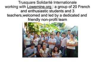 Trusquare Solidarité Internationale
working with Lowernine.org : a group of 20 French
and enthusiastic students and 3
teachers,welcomed and led by a dedicated and
friendly non-profit team

 