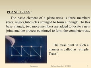 The basic element of a plane truss is three members
(bars, angles,tubes,etc) arranged to form a triangle. To this
base triangle, two more members are added to locate a new
joint, and the process continued to form the complete truss.
The truss built in such a
manner is called as ‘Simple
Truss’.
PLANE TRUSS :
2/19/2018 11Lecture notes By Prem Kumar Soni
 