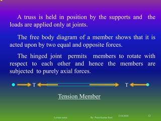 T T
Tension Member
The free body diagram of a member shows that it is
acted upon by two equal and opposite forces.
The hinged joint permits members to rotate with
respect to each other and hence the members are
subjected to purely axial forces.
A truss is held in position by the supports and the
loads are applied only at joints.
2/19/2018 12
Lecture notes By Prem Kumar Soni
 