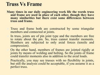 Truss Vs Frame
Many times in our daily engineering work life the words truss
and frame are used in place of each other, though they have
many similarities but there exist some differences between
truss and frame.
 Truss and frame both are constructed by some triangular
members and connected at joints.
 In truss, joints are of pin joint type and the members are free
to rotate about the pin. So, truss cannot transfer moments.
Members are subjected to only axial forces (tensile and
compression).
 On the other hand, members of frames are jointed rigidly at
joints by means of welding and bolting. So the joints of frame
could transfer moments also in addition to the axial loads.
 Practically, you may see trusses with no flexibility in joints,
but still the analysis could be acceptable, if you assume it as a
perfect truss.
 