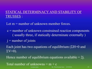STATICAL DETERMINACY AND STABILITY OF
TRUSSES :
Total number of unknowns = m + c
Let m = number of unknown member forces.
c = number of unknown constrained reaction components
( usually three, if statically determinate externally )
j = number of joints
Each joint has two equations of equilibrium (H=0 and
V=0).
Hence number of equilibrium equations available = 2j.
2/19/2018 22Lecture notes By Prem Kumar Soni
 