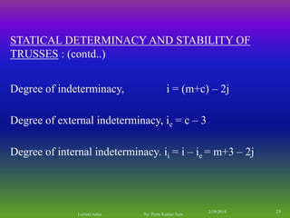 Degree of indeterminacy, i = (m+c) – 2j
Degree of internal indeterminacy. ii = i – ie = m+3 – 2j
Degree of external indeterminacy, ie = c – 3
STATICAL DETERMINACY AND STABILITY OF
TRUSSES : (contd..)
2/19/2018 24
Lecture notes By Prem Kumar Soni
 