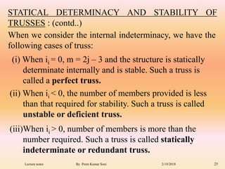 (iii)When ii > 0, number of members is more than the
number required. Such a truss is called statically
indeterminate or redundant truss.
STATICAL DETERMINACY AND STABILITY OF
TRUSSES : (contd..)
(ii) When ii < 0, the number of members provided is less
than that required for stability. Such a truss is called
unstable or deficient truss.
(i) When ii = 0, m = 2j – 3 and the structure is statically
determinate internally and is stable. Such a truss is
called a perfect truss.
When we consider the internal indeterminacy, we have the
following cases of truss:
2/19/2018 25Lecture notes By Prem Kumar Soni
 
