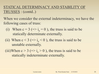 STATICAL DETERMINACY AND STABILITY OF
TRUSSES : (contd..)
When we consider the external indeterminacy, we have the
following cases of truss:
(i) When c = 3 (=> ie = 0 ), the truss is said to be
statically determinate externally.
(ii) When c < 3 (=> ie < 0 ), the truss is said to be
unstable externally.
(iii)When c > 3 (=> ie > 0 ), the truss is said to be
statically indeterminate externally.
2/19/2018 26Lecture notes By Prem Kumar Soni
 