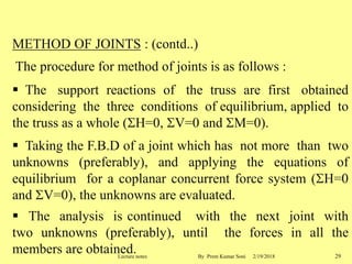 METHOD OF JOINTS : (contd..)
The procedure for method of joints is as follows :
 The support reactions of the truss are first obtained
considering the three conditions of equilibrium, applied to
the truss as a whole (H=0, V=0 and M=0).
 Taking the F.B.D of a joint which has not more than two
unknowns (preferably), and applying the equations of
equilibrium for a coplanar concurrent force system (H=0
and V=0), the unknowns are evaluated.
 The analysis is continued with the next joint with
two unknowns (preferably), until the forces in all the
members are obtained. 2/19/2018 29Lecture notes By Prem Kumar Soni
 
