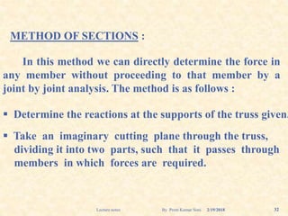 METHOD OF SECTIONS :
In this method we can directly determine the force in
any member without proceeding to that member by a
joint by joint analysis. The method is as follows :
 Determine the reactions at the supports of the truss given.
 Take an imaginary cutting plane through the truss,
dividing it into two parts, such that it passes through
members in which forces are required.
2/19/2018 32Lecture notes By Prem Kumar Soni
 