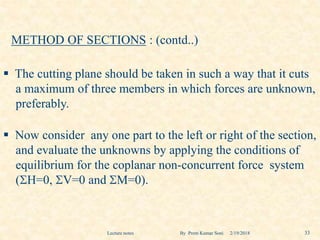 METHOD OF SECTIONS : (contd..)
 The cutting plane should be taken in such a way that it cuts
a maximum of three members in which forces are unknown,
preferably.
 Now consider any one part to the left or right of the section,
and evaluate the unknowns by applying the conditions of
equilibrium for the coplanar non-concurrent force system
(H=0, V=0 and M=0).
2/19/2018 33Lecture notes By Prem Kumar Soni
 
