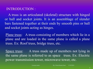 INTRODUCTION :
A truss is an articulated (skeletal) structure with hinged
or ball and socket joints. It is an assemblage of slender
bars fastened together at their ends by smooth pins or ball
and socket joints acting as hinges.
Plane truss: A truss consisting of members which lie in a
plane and are loaded in the same plane is called a plane
truss. Ex: Roof truss, bridge truss, etc.
Space truss: A truss made up of members not lying in
the same plane is referred to as space truss. Ex: Electric
power transmission tower, microwave tower, etc.
2/19/2018
4
Lecture notes By Prem Kumar Soni
 