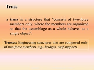 2/19/2018Lecture notes By Prem Kumar Soni 7
Truss
a truss is a structure that "consists of two-force
members only, where the members are organized
so that the assemblage as a whole behaves as a
single object".
Trusses: Engineering structures that are composed only
of two-force members. e.g., bridges, roof supports
 