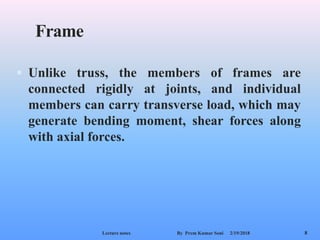 Frame
 Unlike truss, the members of frames are
connected rigidly at joints, and individual
members can carry transverse load, which may
generate bending moment, shear forces along
with axial forces.
2/19/2018Lecture notes By Prem Kumar Soni 8
 