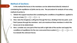 12
Method of Sections-
In this method the forces in the members can be determined directly instead of
considering the equilibrium of joints one by one. The procedure for analysis of truss using
method of section is,
1. Obtain the support reactions first considering the conditions of equilibrium, applied to
truss as a hole ( )
2. Then, take the imaginary cutting line through the truss, dividing it into two parts, such
that it passes through the members and cuts maximum three members in which the
forces are to be determined.
3. Now, consider any one part of the truss left or right side of the section and apply the
conditions of equilibrium for the non-concurrent force system ( )
to evaluate the unknown forces.
H 0, V 0, M 0    
H 0, V 0, M 0    
 