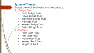 3
Types of Trusses-
Trusses are mainly divided into two parts as,
1. Bridge Truss
• Pratt Bridge Truss
• Howe Bridge Truss
• Baltimore Bridge Truss
• K-Bridge Truss
• Warren Bridge Truss
• Bailey Bridge Truss
2. Roof Truss
• Pratt Roof Truss
• Fink Roof Truss
• Howe Roof Truss
• Warren Roof Truss
• King Post Roof
 