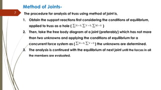7
Method of Joints-
The procedure for analysis of truss using method of joint is,
1. Obtain the support reactions first considering the conditions of equilibrium,
applied to truss as a hole ( )
2. Then, take the free body diagram of a joint (preferably) which has not more
than two unknowns and applying the conditions of equilibrium for a
concurrent force system as ( ) the unknowns are determined.
3. The analysis is continued with the equilibrium of next joint until the forces in all
the members are evaluated.
H 0, V 0, M 0    
H 0, V 0  
 
