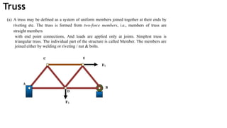 Truss
(a) A truss may be defined as a system of uniform members joined together at their ends by
riveting etc. The truss is formed from two-force members, i.e., members of truss are
straight members
with end point connections, And loads are applied only at joints. Simplest truss is
triangular truss. The individual part of the structure is called Member. The members are
joined either by welding or riveting / nut & bolts.
 